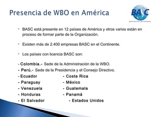  BASC está presente en 12 países de América y otros varios están en
proceso de formar parte de la Organización.
 Existen más de 2.400 empresas BASC en el Continente.
 Los países con licencia BASC son:
- Colombia.- Sede de la Administración de la WBO.
- Perú.- Sede de la Presidencia y el Consejo Directivo.
- Ecuador - Costa Rica
- Paraguay - México
- Venezuela - Guatemala
- Honduras - Panamá
- El Salvador - Estados Unidos
 