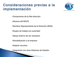 •Compromiso de la Alta dirección
•Alcance del SGCS
•Nombrar Representante de la Dirección (RAD)
•Equipo de trabajo con autoridad
•Apoyo externo de ser necesario
•Sensibilización a la empresa
•Asignar recursos
•Integración con otros Sistemas de Gestión
Consideraciones previas a la
implementación
 