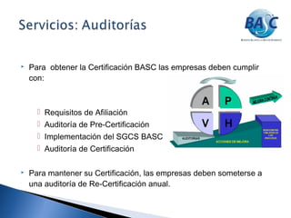  Para obtener la Certificación BASC las empresas deben cumplir
con:
 Requisitos de Afiliación
 Auditoría de Pre-Certificación
 Implementación del SGCS BASC
 Auditoría de Certificación
 Para mantener su Certificación, las empresas deben someterse a
una auditoría de Re-Certificación anual.
 
