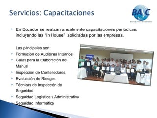 En Ecuador se realizan anualmente capacitaciones periódicas,
incluyendo las “In House” solicitadas por las empresas.
Las principales son:
 Formación de Auditores Internos
 Guías para la Elaboración del
Manual
 Inspección de Contenedores
 Evaluación de Riesgos
 Técnicas de Inspección de
Seguridad
 Seguridad Logística y Administrativa
 Seguridad Informática
 