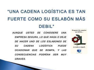 AUNQUE USTED SE CONSIDERE UNA
EMPRESA SEGURA, LO QUE HAGA O DEJE
DE HACER UNO DE LOS ESLABONES DE
SU CADENA LOGÍSTICA PUEDE
OCASIONAR QUE SE ROMPA, Y LAS
CONSECUENCIAS PODRÍAN SER MUY
GRAVES.
“UNA CADENA LOGÍSTICA ES TAN
FUERTE COMO SU ESLABÓN MÁS
DEBIL”
 