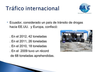  Ecuador, considerado un país de tránsito de drogas
hacia EE.UU. y Europa, confiscó:
. En el 2012, 42 toneladas
. En el 2011, 26 toneladas
. En el 2010, 18 toneladas
. En el 2009 tuvo un récord
de 68 toneladas aprehendidas.
 