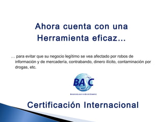 Ahora cuenta con una
Herramienta eficaz…
… para evitar que su negocio legítimo se vea afectado por robos de
información y de mercadería, contrabando, dinero ilícito, contaminación por
drogas, etc.
Certificación Internacional
 
