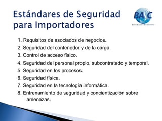 1. Requisitos de asociados de negocios.
2. Seguridad del contenedor y de la carga.
3. Control de acceso físico.
4. Seguridad del personal propio, subcontratado y temporal.
5. Seguridad en los procesos.
6. Seguridad física.
7. Seguridad en la tecnología informática.
8. Entrenamiento de seguridad y concientización sobre
amenazas.
 