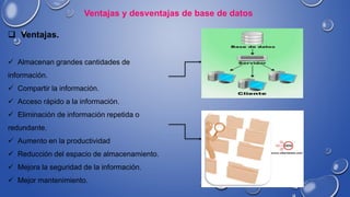 Ventajas y desventajas de base de datos
 Ventajas.
 Almacenan grandes cantidades de
información.
 Compartir la información.
 Acceso rápido a la información.
 Eliminación de información repetida o
redundante.
 Aumento en la productividad
 Reducción del espacio de almacenamiento.
 Mejora la seguridad de la información.
 Mejor mantenimiento.
 