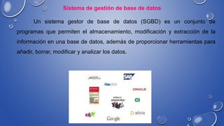 Sistema de gestión de base de datos
Un sistema gestor de base de datos (SGBD) es un conjunto de
programas que permiten el almacenamiento, modificación y extracción de la
información en una base de datos, además de proporcionar herramientas para
añadir, borrar, modificar y analizar los datos.
 