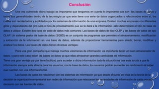 Conclusión
Una vez culminado dicho trabajo es importante que tengamos en cuenta lo importante que son las bases de datos y
todas sus generalidades dentro de la tecnología ya que este tiene una serie de datos organizados y relacionados entre sí, los
cuales son recolectados y explotados por los sistemas de información de una empresa. Existen muchas empresas con diferentes
giros y dependiendo del giro será el tipo de procesamiento que se le dará a la información, esto determinará el tipo de base de
datos a utilizar. Existen dos tipos de base de datos más comunes: Las bases de datos de tipo OLTP y las bases de datos de tipo
OLAP. Un sistema gestor de base de datos (SGBD) es un conjunto de programas que permiten el almacenamiento, modificación
y extracción de la información en una base de datos, además de proporcionar herramientas para añadir, borrar, modificar y
analizar los datos. Las bases de datos tienen diversas ventajas:
Para una gran compañía que maneja muchos volúmenes de información es importante tener un buen almacenador de
datos, y para este caso están las bases de datos ya que ellas almacenan grandes cantidades de información.
Tiene una gran ventaja ya que tiene facilidad para acceder a dicha información dada la situación es que este ayuda a que la
información siempre este abierta para los usuarios; con la base de datos, los usuarios podrán aumentar su rendimiento al saber
que cuentan con una información fiel.
Las bases de datos se relacionan con los sistemas de información ya que desde el punto de vista de la teoría de la
decisión la organización empresarial son redes de información que relacionan las necesidades de información de cada proceso
decisorio con las fuentes de datos.
 