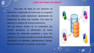 Una base de datos es una colección de
información organizada de forma que un programa
de ordenador pueda seleccionar rápidamente los
fragmentos de datos que necesite. Una base de
datos es un sistema de archivos electrónico.
De una manera simple, es un contenedor que
permite almacenar la información de forma
ordenada con diferentes propósitos y usos. Por
ejemplo, en una base de datos se puede almacenar
información de diferentes departamentos (Ventas,
Recursos Humanos, Inventarios, entre otros).
¿Qué son base de datos?
 