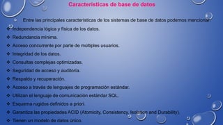 Características de base de datos
Entre las principales características de los sistemas de base de datos podemos mencionar:
 Independencia lógica y física de los datos.
 Redundancia mínima.
 Acceso concurrente por parte de múltiples usuarios.
 Integridad de los datos.
 Consultas complejas optimizadas.
 Seguridad de acceso y auditoría.
 Respaldo y recuperación.
 Acceso a través de lenguajes de programación estándar.
 Utilizan el lenguaje de comunicación estándar SQL.
 Esquema rugidos definidos a priori.
 Garantiza las propiedades ACID (Atomicity, Consistency, Isolation and Durability).
 Tienen un modelo de datos único.
 