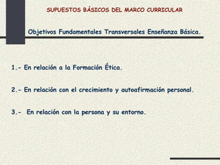 SUPUESTOS BÁSICOS DEL MARCO CURRICULAR



     Objetivos Fundamentales Transversales Enseñanza Básica.




1.- En relación a la Formación Ética.


2.- En relación con el crecimiento y autoafirmación personal.


3.- En relación con la persona y su entorno.
 