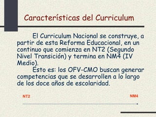 Características del Curriculum

      El Curriculum Nacional se construye, a
partir de esta Reforma Educacional, en un
continuo que comienza en NT2 (Segundo
Nivel Transición) y termina en NM4 (IV
Medio).
      Esto es: los OFV-CMO buscan generar
competencias que se desarrollen a lo largo
de los doce años de escolaridad.
  NT2                                  NM4
 