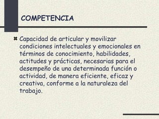 COMPETENCIA

Capacidad de articular y movilizar
condiciones intelectuales y emocionales en
términos de conocimiento, habilidades,
actitudes y prácticas, necesarias para el
desempeño de una determinada función o
actividad, de manera eficiente, eficaz y
creativa, conforme a la naturaleza del
trabajo.
 