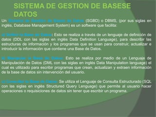 SISTEMA DE GESTION DE BASESE
DATOS
Un Sistema de Gestión de Bases de Datos (SGBD) o DBMS, (por sus siglas en
inglés, Database Management System) es un software que facilita:
a) Definir la Base de Datos: Esto se realiza a través de un lenguaje de definición de
datos (DDL con las siglas en inglés Data Definition Language), para describir las
estructuras de información y los programas que se usan para construir, actualizar e
introducir la información que contiene una Base de Datos.
b) Manipular la Base de Datos: Esto se realiza por medio de un Lenguaje de
Manipulación de Datos (DML con las siglas en inglés Data Manipulation language) el
cual es utilizado para escribir programas que crean, actualizan y extraen información
de la base de datos sin intervención del usuario.
c) Consultar la Base de Datos: Se utiliza el Lenguaje de Consulta Estructurado (SQL
con las siglas en inglés Structured Query Lenguage) que permite al usuario hacer
operaciones o requisiciones de datos sin tener que escribir un programa.
 
