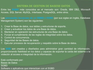 SISTEMA DE GESTION DE BASESE DATOS
Entre los SGBD más conocidos en el mercado son: Oracle, IBM DB2, Microsoft
Access, SQL Server, MySQL, Interbase, PostgreSQL, entre otros.
Las principales funciones de un DBMS o SGBD (por sus siglas en inglés, Database
Management System) son las siguientes:
1. Crear la Base de datos, sus tablas y estructuras de soporte.
2. Crear y actualizar los datos de una Base de datos.
3. Mantener en operación las estructuras de una Base de datos.
4. Forzar el cumplimiento de las reglas de integridad sobre los datos.
5. Control de concurrencia.
6. Seguridad de las Bases de datos.
7. Ejecutar procesos de recuperación y respaldo sobre la Base de datos.
Los SGB son creados y diseñados para administrar gran cantidad de información,
proporcionando fiabilidad en los datos y capaces de soportar la caída del sistema o la
violación al acceso e integridad de la información.
Está conformado por:
Bases de Datos
SGBD
Software o aplicativos que interactúan con el SGBD
 