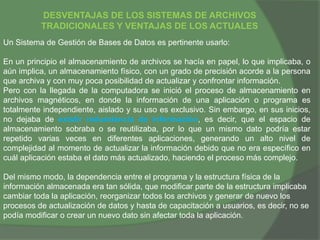 DESVENTAJAS DE LOS SISTEMAS DE ARCHIVOS
TRADICIONALES Y VENTAJAS DE LOS ACTUALES
Un Sistema de Gestión de Bases de Datos es pertinente usarlo:
En un principio el almacenamiento de archivos se hacía en papel, lo que implicaba, o
aún implica, un almacenamiento físico, con un grado de precisión acorde a la persona
que archiva y con muy poca posibilidad de actualizar y confrontar información.
Pero con la llegada de la computadora se inició el proceso de almacenamiento en
archivos magnéticos, en donde la información de una aplicación o programa es
totalmente independiente, aislado y su uso es exclusivo. Sin embargo, en sus inicios,
no dejaba de existir redundancia de información, es decir, que el espacio de
almacenamiento sobraba o se reutilizaba, por lo que un mismo dato podría estar
repetido varias veces en diferentes aplicaciones, generando un alto nivel de
complejidad al momento de actualizar la información debido que no era específico en
cuál aplicación estaba el dato más actualizado, haciendo el proceso más complejo.
Del mismo modo, la dependencia entre el programa y la estructura física de la
información almacenada era tan sólida, que modificar parte de la estructura implicaba
cambiar toda la aplicación, reorganizar todos los archivos y generar de nuevo los
procesos de actualización de datos y hasta de capacitación a usuarios, es decir, no se
podía modificar o crear un nuevo dato sin afectar toda la aplicación.
 