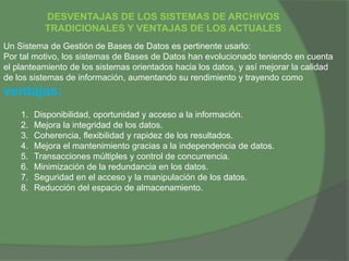 DESVENTAJAS DE LOS SISTEMAS DE ARCHIVOS
TRADICIONALES Y VENTAJAS DE LOS ACTUALES
Un Sistema de Gestión de Bases de Datos es pertinente usarlo:
Por tal motivo, los sistemas de Bases de Datos han evolucionado teniendo en cuenta
el planteamiento de los sistemas orientados hacia los datos, y así mejorar la calidad
de los sistemas de información, aumentando su rendimiento y trayendo como
ventajas:
1. Disponibilidad, oportunidad y acceso a la información.
2. Mejora la integridad de los datos.
3. Coherencia, flexibilidad y rapidez de los resultados.
4. Mejora el mantenimiento gracias a la independencia de datos.
5. Transacciones múltiples y control de concurrencia.
6. Minimización de la redundancia en los datos.
7. Seguridad en el acceso y la manipulación de los datos.
8. Reducción del espacio de almacenamiento.
 