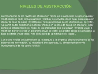 NIVELES DE ABSTRACCIÓN
La importancia de los niveles de abstracción radica en la capacidad de poder realizar
modificaciones en la estructura física (cambiar de servidor, disco duro, entre otros) sin
afectar la base de datos (nivel lógico), ni los programas que lo utilizan (nivel de vista).
Así como poder adicionar o modificar índices en la base de datos, sin afectar el lugar
donde se almacenan (nivel físico) ni los programas que los utilizan (nivel de vista), o
modificar, borrar o crear un programa (nivel de vista) sin afectar donde se almacena la
base de datos (nivel físico) ni la estructura de la misma (nivel lógico).
Con estos niveles de abstracción se le asegura a la empresa el funcionamiento de los
sistemas de información, su integridad, su seguridad, su almacenamiento y la
independencia de los datos (Sicilia).
 