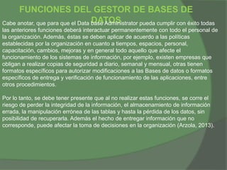 FUNCIONES DEL GESTOR DE BASES DE
DATOSCabe anotar, que para que el Data base Administrator pueda cumplir con éxito todas
las anteriores funciones deberá interactuar permanentemente con todo el personal de
la organización. Además, éstas se deben aplicar de acuerdo a las políticas
establecidas por la organización en cuanto a tiempos, espacios, personal,
capacitación, cambios, mejoras y en general todo aquello que afecte el
funcionamiento de los sistemas de información, por ejemplo, existen empresas que
obligan a realizar copias de seguridad a diario, semanal y mensual, otras tienen
formatos específicos para autorizar modificaciones a las Bases de datos o formatos
específicos de entrega y verificación de funcionamiento de las aplicaciones, entre
otros procedimientos.
Por lo tanto, se debe tener presente que al no realizar estas funciones, se corre el
riesgo de perder la integridad de la información, el almacenamiento de información
errada, la manipulación errónea de las tablas y hasta la pérdida de los datos, sin
posibilidad de recuperarla. Además el hecho de entregar información que no
corresponde, puede afectar la toma de decisiones en la organización (Arzola, 2013).
 