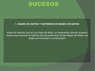 1. BASES DE DATOS Y SISTEMAS DE BASES DE DATOS
Antes de conocer qué es una base de datos, es importante conocer sucesos
claves que marcaron la historia del procesamiento de las Bases de Datos, los
cuales se mostrarán a continuación.
.
SUCESOS
 