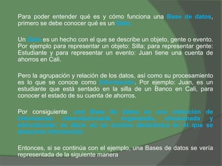 Para poder entender qué es y cómo funciona una Base de datos,
primero se debe conocer qué es un Dato.
Un Dato es un hecho con el que se describe un objeto, gente o evento.
Por ejemplo para representar un objeto: Silla; para representar gente:
Estudiante y para representar un evento: Juan tiene una cuenta de
ahorros en Cali.
Pero la agrupación y relación de los datos, así como su procesamiento
es lo que se conoce como Información. Por ejemplo: Juan, es un
estudiante que está sentado en la silla de un Banco en Cali, para
conocer el estado de su cuenta de ahorros.
Por consiguiente, una Base de datos es una colección de
información interrelacionada, organizada, almacenada y
estructurada; es decir, es un archivo electrónico en el que se
almacena información.
Entonces, si se continúa con el ejemplo, una Bases de datos se vería
representada de la siguiente manera
 