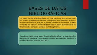 BASES DE DATOS
BIBLIOGRÁFICAS
Las bases de datos bibliográficas son una fuente de información muy
útil, puesto que permiten localizar bibliografía, principalmente artículos
de revistas científicas, que por lo general facilitan un resumen o el texto
completo del articulo. Pueden haber bases de datos especializadas en
determinadas ciencias o también multidisciplinares.
Cuando se elabora una bases de datos bibliográfica , se describen los
documentos mediante campos determinados, esos campos dan lugar a
índices (de títulos, autores, año, etc.)
 