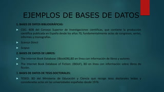 EJEMPLOS DE BASES DE DATOS
1. BASES DE DATOS BIBLIOGRÁFICAS:
 CSIC: BDB del Consejo Superior de Investigaciones científicas, que contiene la producción
científica publicada en España desde los años 70, fundamentalmente actas de congresos, series,
informes y monografías.
 Science Direct
 Scopus
2. BASES DE DATOS DE LIBROS:
 The Internet Book Database: (IBookDB),BD en línea con información de libros y autores.
 The Internet Book Database of Fiction: (IBDoF), BD en línea con información sobre libros de
ficción.
3. BASES DE DATOS DE TESIS DOCTORALES:
 TESEO: BD del Ministerio de Educación y Ciencia que recoge tesis doctorales leídas y
consideradas actas en las universidades españolas desde 1976.
 