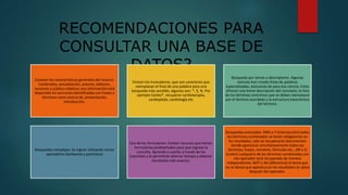 RECOMENDACIONES PARA
CONSULTAR UNA BASE DE
DATOS?
Conocer las características generales del recurso.
Contenidos, actualización, autores, editores,
revisores y público objetivo; esa información está
disponible en secciones identificadas con frases o
términos como acerca de, presentación,
introducción.
Existen los truncadores, que son caracteres que
reemplazan el final de una palabra para una
búsqueda más sensible, algunos son: *, $, %. Por
ejemplo Cardio*, recuperar cardioterapía,
cardioplejía, cardiología etc
Búsqueda por temas o descriptores. Algunas
ciencias han creado listas de palabras
especializadas, exclusivas de para esa ciencia. Estos
ofrecen una breve descripción del concepto, la lista
de los términos sinónimos que se deben reemplazar
por el término acordado y la estructura taxonómica
del término.
Búsquedas complejas. Se logran utilizando varios
operadores booleanos y paréntesis
Uso de los formularios. Existen recursos que tienen
formularios prediseñados para que ingrese la
consulta. Aprenda a usarlos a través de los
tutoriales y le permitirán ahorrar tiempo y obtener
resultados más exactos.
Búsquedas avanzadas: AND o Y (intersección) todos
los términos combinados se harán obligatorios en
los resultados, solo se recuperarán documentos
donde aparezcan simultáneamente todos los
términos, frases, nombres, fórmulas etc., OR u O
(unión) cualquiera de los términos combinados con
ese operador será recuperado de manera
independiente, NOT o No (diferencia) el tema que
no se desea que aparezca en los resultados se ubica
después del operador.
 