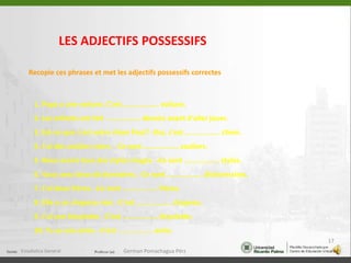 LES ADJECTIFS POSSESSIFSRecopie ces phrases et met les adjectifs possessifs correctes1. Papa a une voiture. C'est ................. voiture. 2. Les enfants ont fait ................. devoirs avant d'aller jouer. 3. Est-ce que c'est votre chien Paul? -Oui, c'est ................. chien. 4. J'ai des souliers noirs. - Ce sont ................. souliers. 5. Nous avons tous des stylos rouges. -Ce sont ................. stylos. 6. Vous avez deux dictionnaires. -Ce sont ................. dictionnaires. 7. J'ai deux frères. -Ce sont ................. frères. 8. Elle a un chapeau noir. -C'est ................. chapeau. 9. J'ai une bicyclette. -C'est ................. bicyclette. 10. Tu as une amie. -C'est ................. amie. Estadistica General17German Pomachagua Pérz