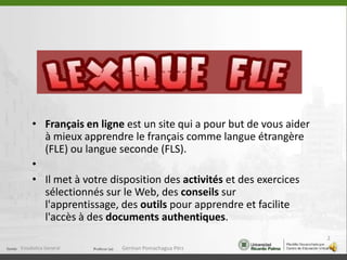 Français en ligne est un site qui a pour but de vous aider à mieux apprendre le français comme langue étrangère (FLE) ou langue seconde (FLS).Il met à votre disposition des activités et des exercices sélectionnés sur le Web, des conseils sur l'apprentissage, des outils pour apprendre et facilite l'accès à des documents authentiques.Estadistica General2German Pomachagua Pérz