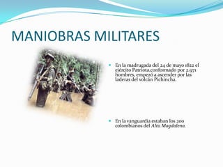 MANIOBRAS MILITARES
             En la madrugada del 24 de mayo 1822 el
              ejército Patriota,conformado por 2.971
              hombres, empezó a ascender por las
              laderas del volcán Pichincha.




             En la vanguardia estaban los 200
              colombianos del Alto Magdalena.
 