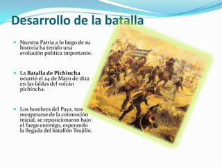 Desarrollo de la batalla
 Nuestra Patria a lo largo de su
  historia ha tenido una
  evolución política importante.


 La Batalla de Pichincha
  ocurrió el 24 de Mayo de 1822
  en las faldas del volcán
  pichincha.


 Los hombres del Paya, tras
  recuperarse de la conmoción
  inicial, se reposicionaron bajo
  el fuego enemigo, esperando
  la llegada del batallón Trujillo.
 