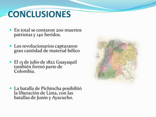 CONCLUSIONES
 En total se contaron 200 muertos
  patriotas y 140 heridos.

 Los revolucionarios capturaron
  gran cantidad de material bélico

 El 13 de julio de 1822 Guayaquil
  también formó parte de
  Colombia.


 La batalla de Pichincha posibilitó
  la liberación de Lima, con las
  batallas de Junín y Ayacucho.
 