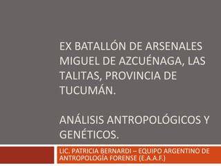 EX BATALLÓN DE ARSENALES
MIGUEL DE AZCUÉNAGA, LAS
TALITAS, PROVINCIA DE
TUCUMÁN.
ANÁLISIS ANTROPOLÓGICOS Y
GENÉTICOS.
LIC. PATRICIA BERNARDI – EQUIPO ARGENTINO DE
ANTROPOLOGÍA FORENSE (E.A.A.F.)
 