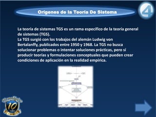 La teoría de sistemas TGS es un rama específico de la teoría general
de sistemas (TGS).
La TGS surgió con los trabajos del alemán Ludwig von
Bertalanffy, publicados entre 1950 y 1968. La TGS no busca
solucionar problemas o intentar soluciones prácticas, pero sí
producir teorías y formulaciones conceptuales que pueden crear
condiciones de aplicación en la realidad empírica.
Orígenes de la Teoría De Sistema
 