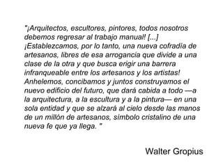 "¡Arquitectos, escultores, pintores, todos nosotros debemos regresar al trabajo manual! [...] ¡Establezcamos, por lo tanto, una nueva cofradía de artesanos, libres de esa arrogancia que divide a una clase de la otra y que busca erigir una barrera infranqueable entre los artesanos y los artistas! Anhelemos, concibamos y juntos construyamos el nuevo edificio del futuro, que dará cabida a todo —a la arquitectura, a la escultura y a la pintura— en una sola entidad y que se alzará al cielo desde las manos de un millón de artesanos, símbolo cristalino de una nueva fe que ya llega. " Walter Gropius 