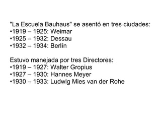 "La Escuela Bauhaus" se asentó en tres ciudades: 1919 – 1925: Weimar 1925 – 1932: Dessau 1932 – 1934: Berlín Estuvo manejada por tres Directores: 1919 – 1927: Walter Gropius 1927 – 1930: Hannes Meyer 1930 – 1933: Ludwig Mies van der Rohe 