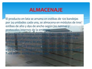 ALMACENAJE
El producto en lata se arruma en estibas de 120 bandejas
por 24 unidades cada una, se almacena en módulos de tres
estibas de alto y dos de ancho según las normas y
protocolos internos de la empresa.
El producto en envase retornable se arruma en estibas de
45 cajas, por 30 unidades. Se almacena en módulos de 4
estibas de alto por 4 de ancho.
La capacidad de almacenamiento en el centro de
distribución es de 45mil estibas cada una de 128cm de largo
* 108 cm de ancho y 15 cm de alto

 