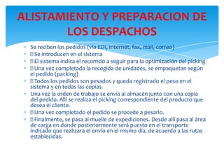 ALISTAMIENTO Y PREPARACION DE
LOS DESPACHOS
Se reciben los pedidos (vía EDI, Internet, fax, mail, correo)
 introducen en el sistema
Se
 sistema indica el recorrido a seguir para la optimización del picking
El

Una vez completada la recogida de unidades, se empaquetan según
el pedido (packing)

Todos los pedidos son pesados y queda registrado el peso en el
sistema y en todas las copias.
Una vez la orden de trabajo se envía al almacén junto con una copia
del pedido. Allí se realiza el picking correspondiente del producto que
desea el cliente.

Una vez completado el pedido se procede a pesarlo.

Finalmente, se pasa al muelle de expediciones. Desde allí pasa al área
de carga en donde posteriormente será puesto en el transporte
indicado que realizara el envío en el mismo día, de acuerdo a las rutas
establecidas.

 