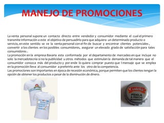 MANEJO DE PROMOCIONES
La venta personal supone un contacto directo entre vendedor y consumidor mediante el cual el primero
transmite información a este el objetivo de persuadirlo para que adquiera un determinado producto o
servicio, en este sentido se ve la venta personal con el fin de buscar y encontrar clientes potenciales ,
convertir a los clientes en los posibles consumidores, asegurar un elevado grado de satisfacción para tales
consumidores .
La promoción en la empresa Bavaria esta conformada por el departamento de mercadeo en que incluye no
solo la mercadotecnia si no la publicidad u otros métodos que estimulan la demanda de tal manera que el
consumidor conozca más del producto y por ende lo quiera comprar puesto que l mensaje que se emplea
en la promoción lleva al consumidor a preferirlo ante los otro de la competencia.
Las promociones son importantes en época de recesión económica, porque permiten que los clientes tengan la
opción de obtener los productos a pesar de la disminución de dinero.

 