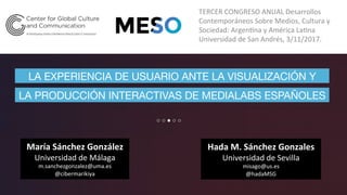 Hada	M.	Sánchez	Gonzales	
Universidad	de	Sevilla	
misago@us.es	
@hadaMSG	
LA EXPERIENCIA DE USUARIO ANTE LA VISUALIZACIÓN Y
TERCER	CONGRESO	ANUAL	Desarrollos	
Contemporáneos	Sobre	Medios,	Cultura	y	
Sociedad:	ArgenGna	y	América	LaGna	
Universidad	de	San	Andrés,	3/11/2017.	
María	Sánchez	González	
Universidad	de	Málaga	
m.sanchezgonzalez@uma.es	
@cibermarikiya	
LA PRODUCCIÓN INTERACTIVAS DE MEDIALABS ESPAÑOLES
 