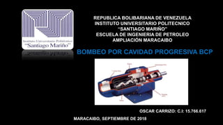 REPUBLICA BOLIBARIANA DE VENEZUELA
INSTITUTO UNIVERSITARIO POLITECNICO
“SANTIAGO MARIÑO”
ESCUELA DE INGENIERIA DE PETROLEO
AMPLIACIÓN MARACAIBO
BOMBEO POR CAVIDAD PROGRESIVA BCP
OSCAR CARRIZO: C.I: 15.766.617
MARACAIBO, SEPTIEMBRE DE 2018
 