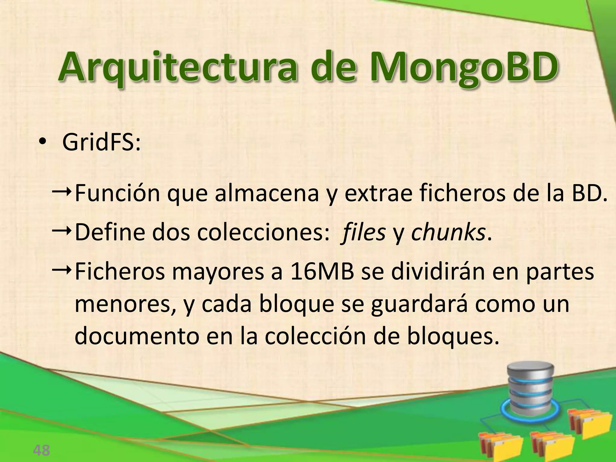 48
Función que almacena y extrae ficheros de la BD.
Define dos colecciones: files y chunks.
Ficheros mayores a 16MB se dividirán en partes
menores, y cada bloque se guardará como un
documento en la colección de bloques.
• GridFS:
 