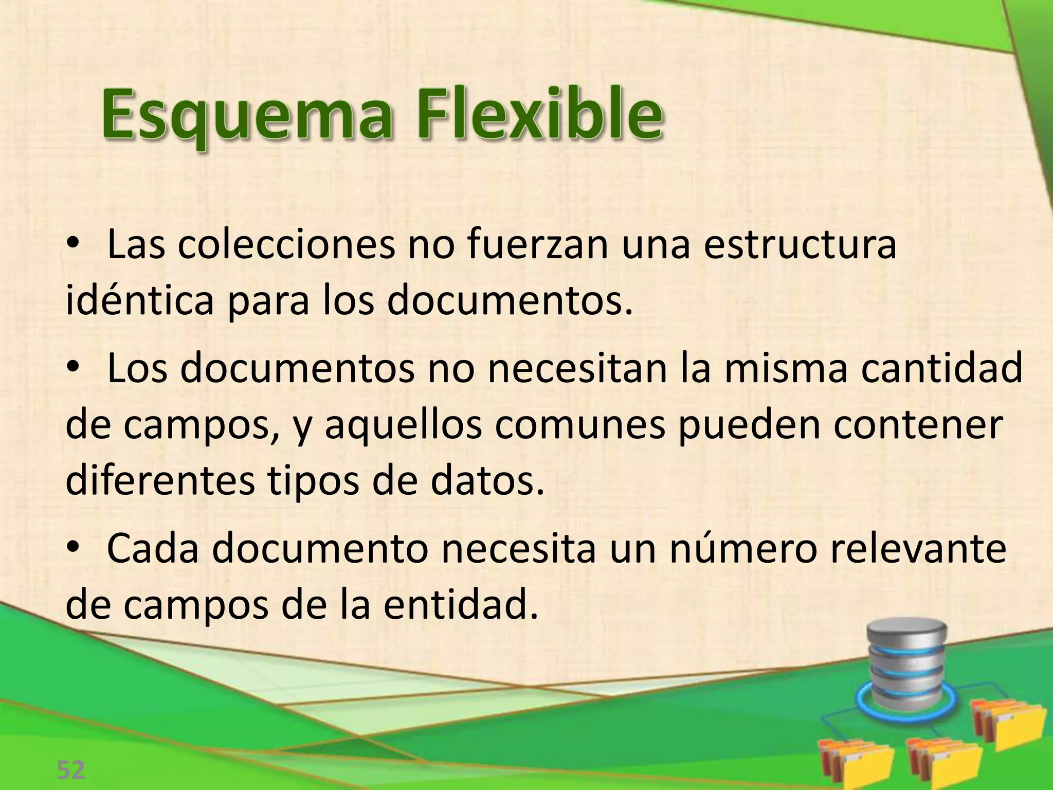 52
• Las colecciones no fuerzan una estructura
idéntica para los documentos.
• Los documentos no necesitan la misma cantidad
de campos, y aquellos comunes pueden contener
diferentes tipos de datos.
• Cada documento necesita un número relevante
de campos de la entidad.
 