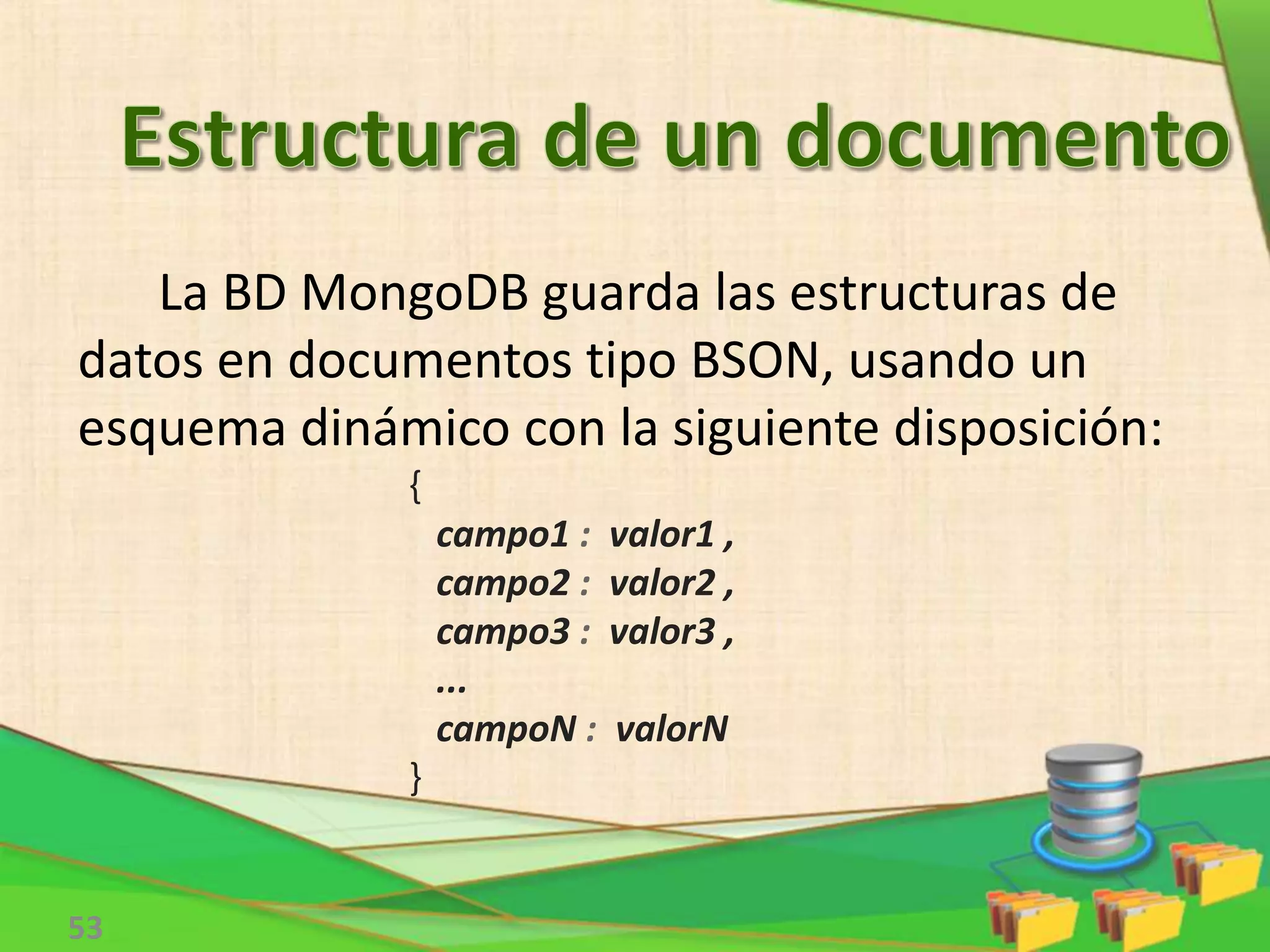 53
La BD MongoDB guarda las estructuras de
datos en documentos tipo BSON, usando un
esquema dinámico con la siguiente disposición:
{
campo1 : valor1 ,
campo2 : valor2 ,
campo3 : valor3 ,
...
campoN : valorN
}
 