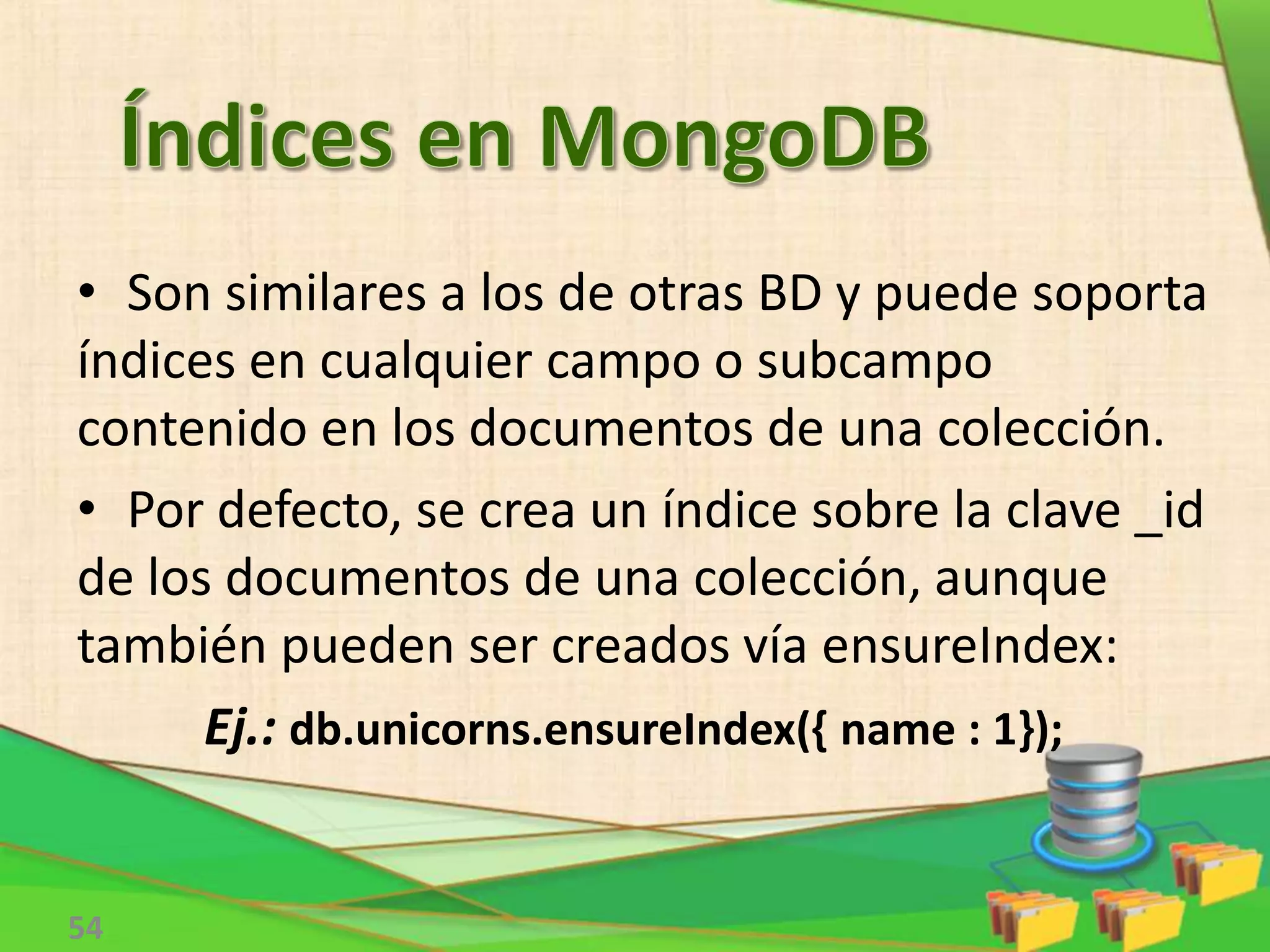 54
• Son similares a los de otras BD y puede soporta
índices en cualquier campo o subcampo
contenido en los documentos de una colección.
• Por defecto, se crea un índice sobre la clave _id
de los documentos de una colección, aunque
también pueden ser creados vía ensureIndex:
Ej.: db.unicorns.ensureIndex({ name : 1});
 