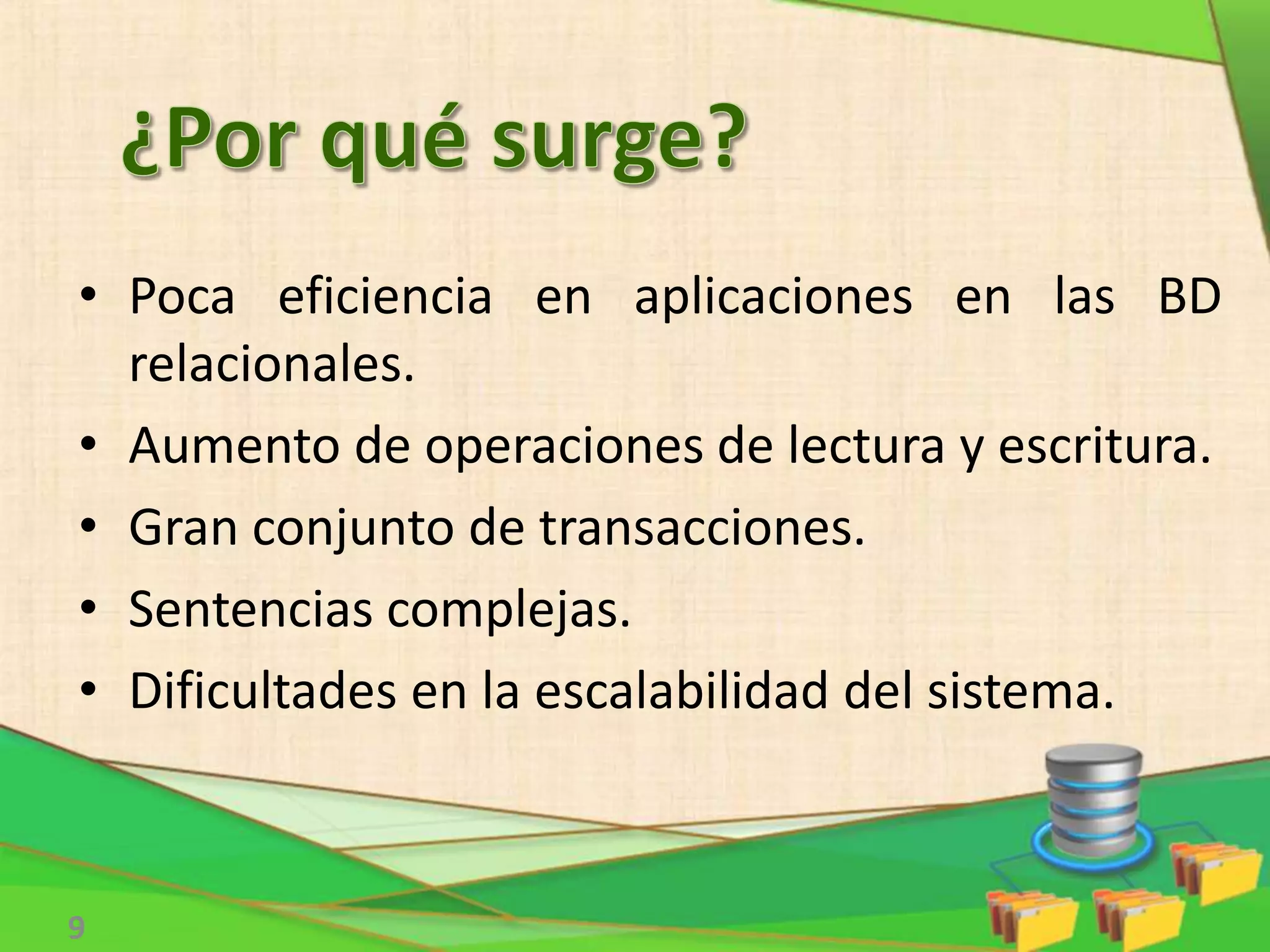 9
• Poca eficiencia en aplicaciones en las BD
relacionales.
• Aumento de operaciones de lectura y escritura.
• Gran conjunto de transacciones.
• Sentencias complejas.
• Dificultades en la escalabilidad del sistema.
 
