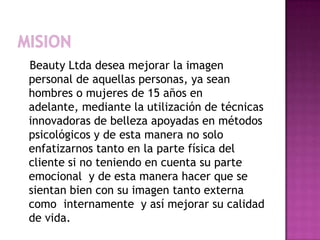 MisionBeautyLtda desea mejorar la imagen personal de aquellas personas, ya sean hombres o mujeres de 15 años en adelante, mediante la utilización de técnicas innovadoras de belleza apoyadas en métodos psicológicos y de esta manera no solo enfatizarnos tanto en la parte física del cliente si no teniendo en cuenta su parte emocional  y de esta manera hacer que se sientan bien con su imagen tanto externa como  internamente  y así mejorar su calidad de vida.