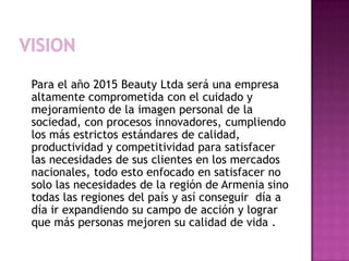 Vision    Para el año 2015 BeautyLtda será una empresa altamente comprometida con el cuidado y mejoramiento de la imagen personal de la sociedad, con procesos innovadores, cumpliendo los más estrictos estándares de calidad, productividad y competitividad para satisfacer las necesidades de sus clientes en los mercados nacionales, todo esto enfocado en satisfacer no solo las necesidades de la región de Armenia sino todas las regiones del país y así conseguir  día a día ir expandiendo su campo de acción y lograr que más personas mejoren su calidad de vida .
