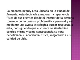    La empresa BeautyLtda ubicada en la ciudad de Armenia, esta dedicada a mejorar la  apariencia física de sus clientes desde el interior de la persona tomando como base su problemática personal y así mediante una ayuda psicológica buscar respuesta a esta, consiguiendo que el cliente se sienta bien consigo mismo y como consecuencia se verá beneficiada su apariencia  física, mejorando así su calidad de vida.