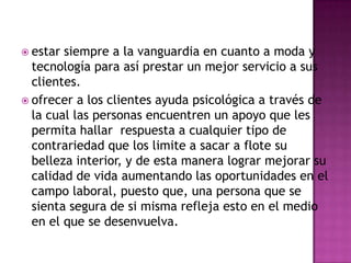  estar siempre a la vanguardia en cuanto a moda y tecnología para así prestar un mejor servicio a sus clientes. ofrecer a los clientes ayuda psicológica a través de la cual las personas encuentren un apoyo que les permita hallar  respuesta a cualquier tipo de contrariedad que los limite a sacar a flote su belleza interior, y de esta manera lograr mejorar su calidad de vida aumentando las oportunidades en el campo laboral, puesto que, una persona que se sienta segura de si misma refleja esto en el medio en el que se desenvuelva.